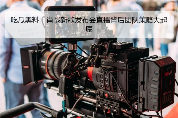 吃瓜黑料：肖战新歌发布会直播背后团队策略大起底